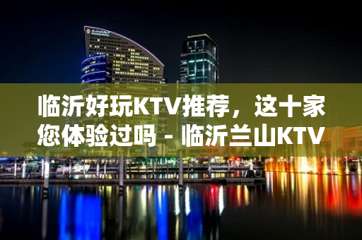 临沂好玩KTV推荐，这十家您体验过吗 - 临沂兰山KTV大全 