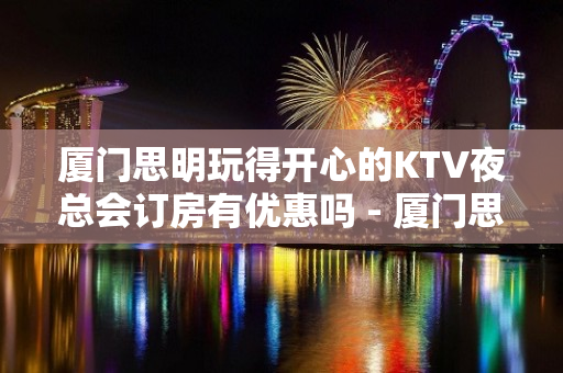 厦门思明玩得开心的KTV夜总会订房有优惠吗 - 厦门思明KTV大全 