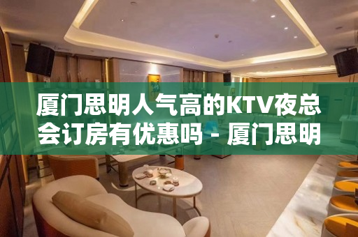 厦门思明人气高的KTV夜总会订房有优惠吗 - 厦门思明KTV大全 