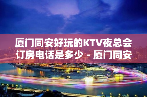 厦门同安好玩的KTV夜总会订房电话是多少 - 厦门同安KTV大全 