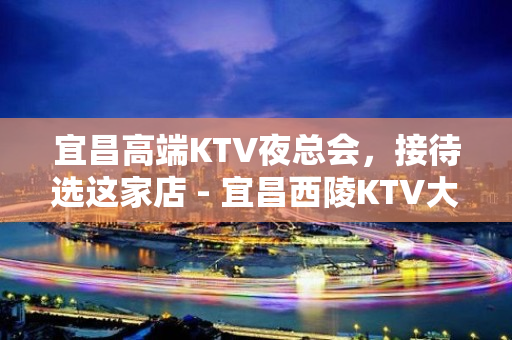 宜昌高端KTV夜总会，接待选这家店 - 宜昌西陵KTV大全 