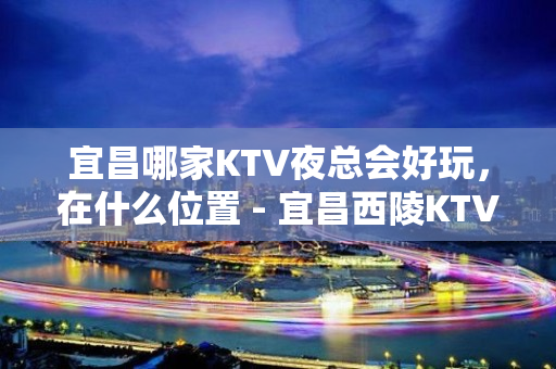 宜昌哪家KTV夜总会好玩，在什么位置 - 宜昌西陵KTV大全 