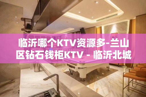 临沂哪个KTV资源多-兰山区钻石钱柜KTV - 临沂北城新区KTV大全 