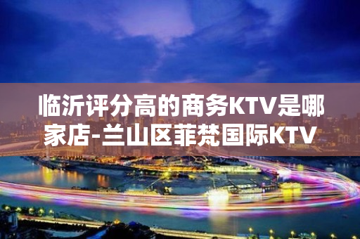 临沂评分高的商务KTV是哪家店-兰山区菲梵国际KTV - 临沂河东KTV大全 