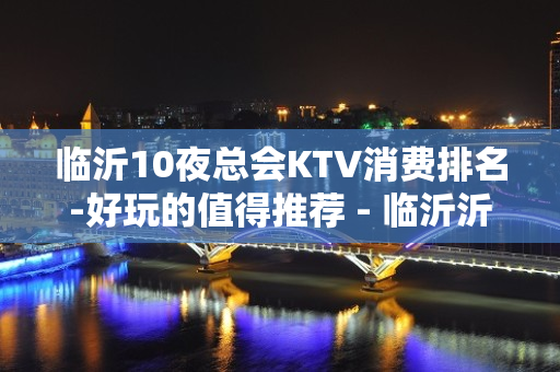 临沂10夜总会KTV消费排名-好玩的值得推荐 - 临沂沂水KTV大全 