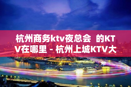 杭州商务ktv夜总会  的KTV在哪里 - 杭州上城KTV大全 