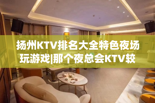 扬州KTV排名大全特色夜场玩游戏|那个夜总会KTV较出名 – 扬州广陵KTV排名大全