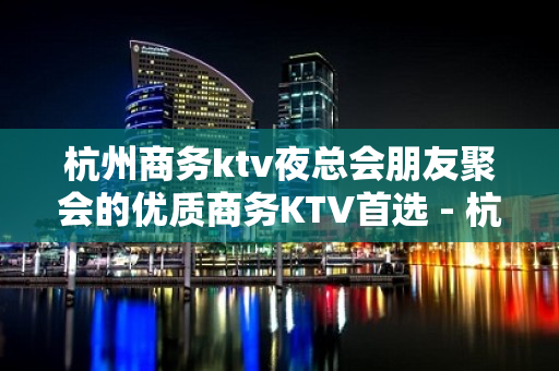 杭州商务ktv夜总会朋友聚会的优质商务KTV首选 - 杭州拱墅KTV大全 