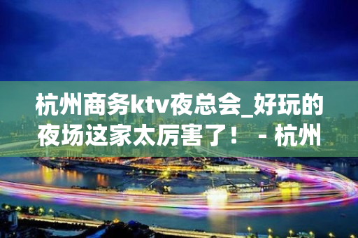 杭州商务ktv夜总会_好玩的夜场这家太厉害了！ - 杭州拱墅KTV大全 