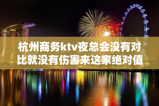 杭州商务ktv夜总会没有对比就没有伤害来这家绝对值 - 杭州拱墅KTV大全 