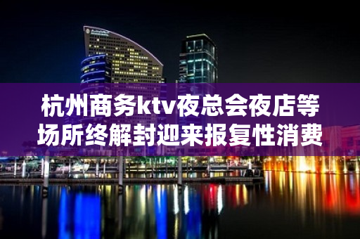 杭州商务ktv夜总会夜店等场所终解封迎来报复性消费 - 杭州拱墅KTV大全 