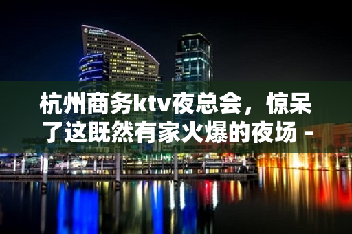 杭州商务ktv夜总会，惊呆了这既然有家火爆的夜场 - 杭州余杭KTV大全 