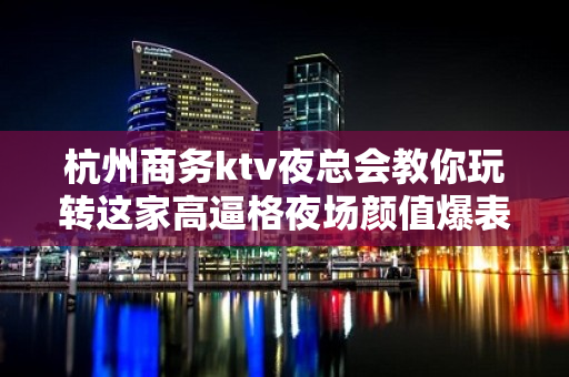 杭州商务ktv夜总会教你玩转这家高逼格夜场颜值爆表 - 杭州余杭KTV大全 