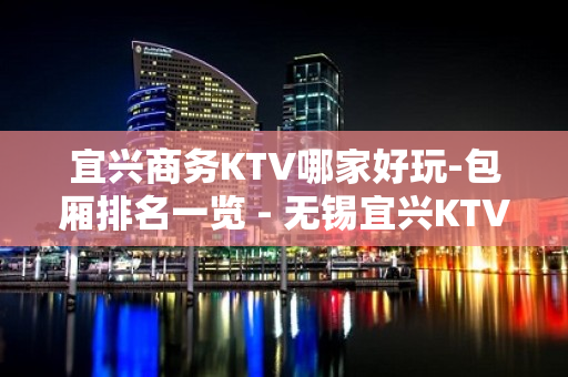 宜兴商务KTV哪家好玩-包厢排名一览 - 无锡宜兴KTV大全 