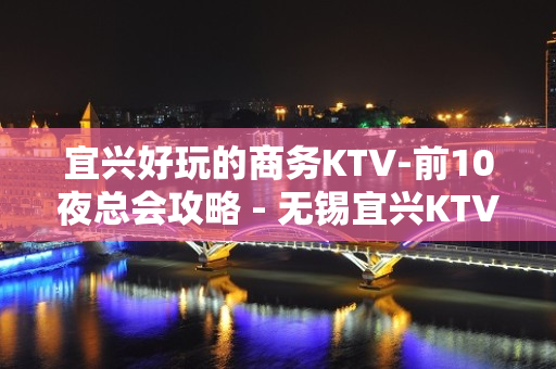 宜兴好玩的商务KTV-前10夜总会攻略 - 无锡宜兴KTV大全 