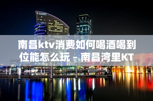 南昌ktv消费如何喝酒喝到位能怎么玩 – 南昌湾里KTV排名大全