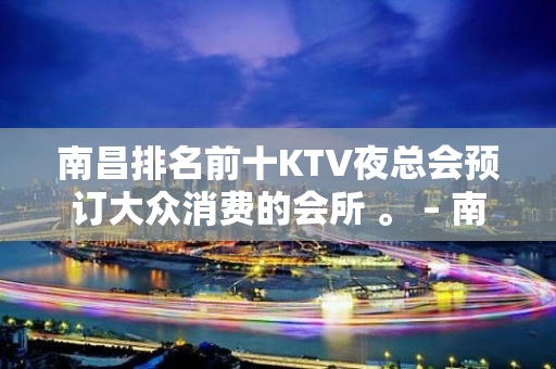 南昌排名前十KTV夜总会预订大众消费的会所 。 – 南昌青山湖KTV排名大全