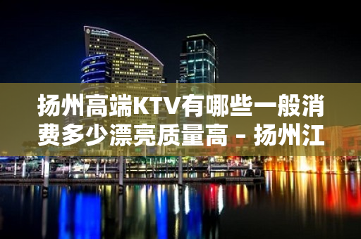 扬州高端KTV有哪些一般消费多少漂亮质量高 – 扬州江都KTV排名大全