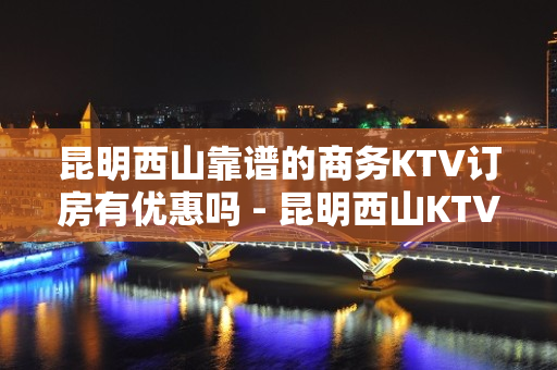 昆明西山靠谱的商务KTV订房有优惠吗 - 昆明西山KTV大全 