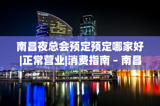 南昌夜总会预定预定哪家好|正常营业|消费指南 – 南昌东湖KTV排名大全