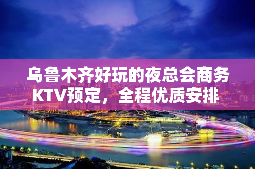 乌鲁木齐好玩的夜总会商务KTV预定，全程优质安排 - 乌鲁木齐天山KTV大全 