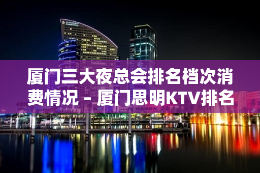 厦门三大夜总会排名档次消费情况 – 厦门思明KTV排名大全