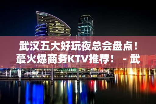 武汉五大好玩夜总会盘点！蕞火爆商务KTV推荐！ - 武汉武昌KTV大全 