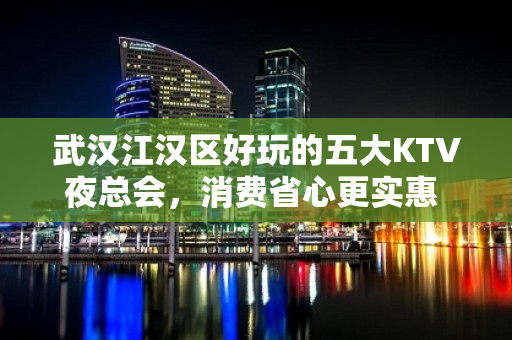 武汉江汉区好玩的五大KTV夜总会，消费省心更实惠 - 武汉江汉KTV大全 