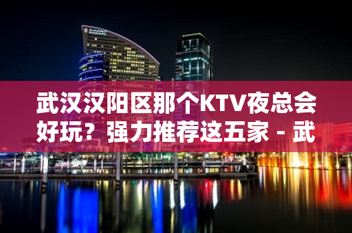 武汉汉阳区那个KTV夜总会好玩？强力推荐这五家 - 武汉汉阳KTV大全 