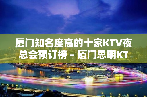 厦门知名度高的十家KTV夜总会预订榜 – 厦门思明KTV排名大全