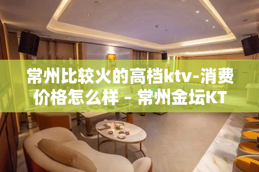 常州比较火的高档ktv-消费价格怎么样 – 常州金坛KTV排名大全