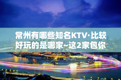 常州有哪些知名KTV·比较好玩的是哪家~这2家包你 – 常州新北KTV排名大全