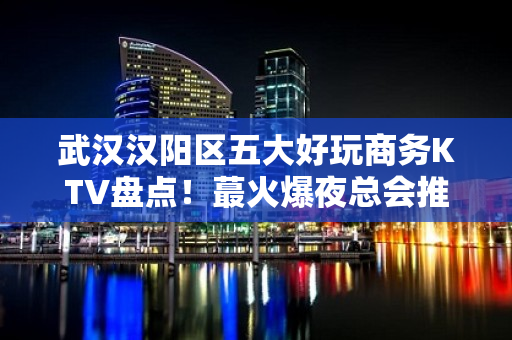 武汉汉阳区五大好玩商务KTV盘点！蕞火爆夜总会推荐 - 武汉汉阳KTV大全 