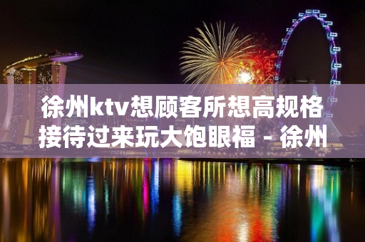 徐州ktv想顾客所想高规格接待过来玩大饱眼福 - 徐州新城KTV大全 