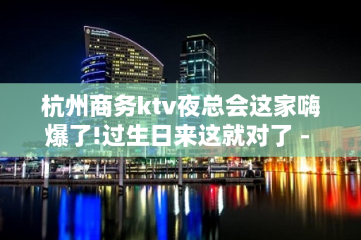 杭州商务ktv夜总会这家嗨爆了!过生日来这就对了 - 杭州西湖KTV大全 