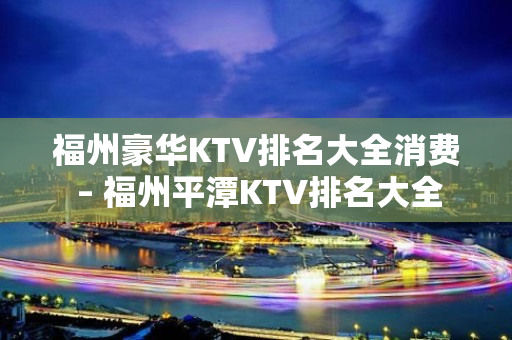 福州豪华KTV排名大全消费 – 福州平潭KTV排名大全