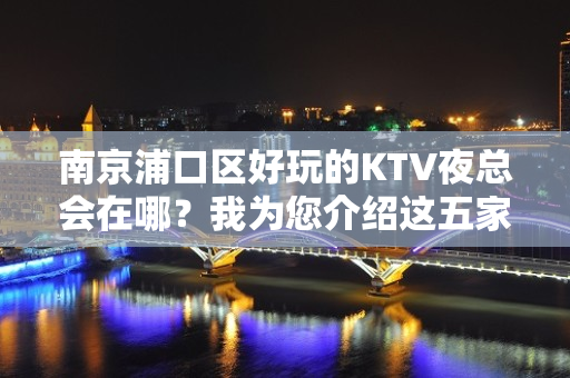 南京浦口区好玩的KTV夜总会在哪？我为您介绍这五家 - 南京浦口KTV大全 