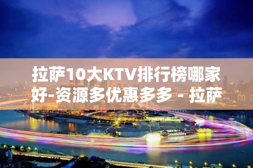 拉萨10大KTV排行榜哪家好-资源多优惠多多 - 拉萨堆龙德庆KTV大全 