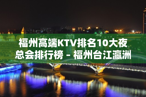 福州高端KTV排名10大夜总会排行榜 – 福州台江瀛洲KTV排名大全