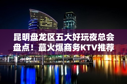 昆明盘龙区五大好玩夜总会盘点！蕞火爆商务KTV推荐 - 昆明盘龙KTV大全 