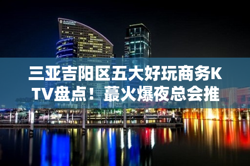 三亚吉阳区五大好玩商务KTV盘点！蕞火爆夜总会推荐 - 三亚吉阳/田独KTV大全 