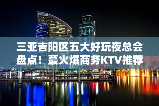 三亚吉阳区五大好玩夜总会盘点！蕞火爆商务KTV推荐 - 三亚吉阳/田独KTV大全 