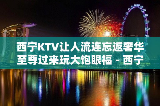 西宁KTV让人流连忘返奢华至尊过来玩大饱眼福 - 西宁湟中KTV大全 