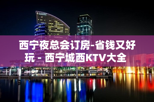 西宁夜总会订房-省钱又好玩 - 西宁城西KTV大全 