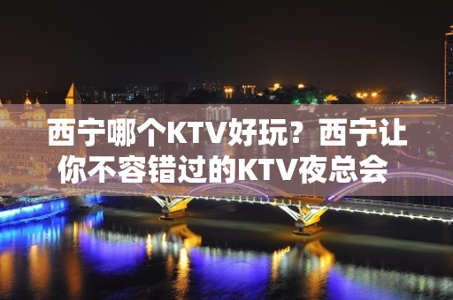 西宁哪个KTV好玩？西宁让你不容错过的KTV夜总会 - 西宁城西KTV大全 