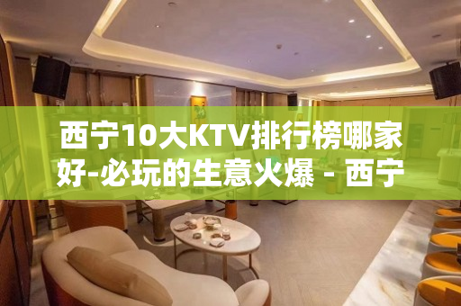 西宁10大KTV排行榜哪家好-必玩的生意火爆 - 西宁城东KTV大全 