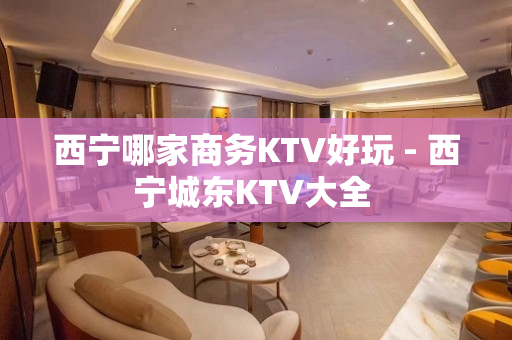 西宁哪家商务KTV好玩 - 西宁城东KTV大全 