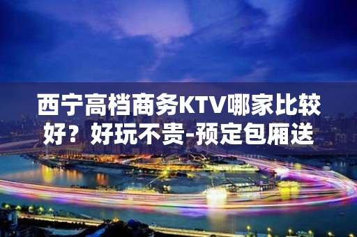 西宁高档商务KTV哪家比较好？好玩不贵-预定包厢送酒水果盘 - 西宁城中KTV大全 