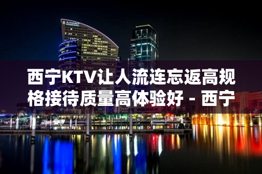 西宁KTV让人流连忘返高规格接待质量高体验好 - 西宁城东KTV大全 