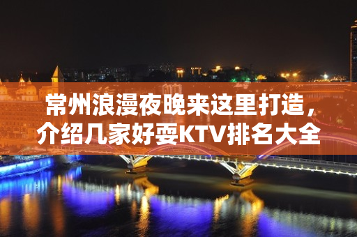 常州浪漫夜晚来这里打造，介绍几家好耍KTV排名大全 – 常州溧阳KTV排名大全